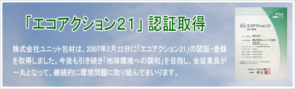 株式会社ユニット包材は、2007年2月22日に「エコアクション21」の認証・
登録を取得しました。今後も引き続き「地球環境への調和」を目指し、
全従業員が一丸となって、継続的に環境問題に取り組んでまいります。