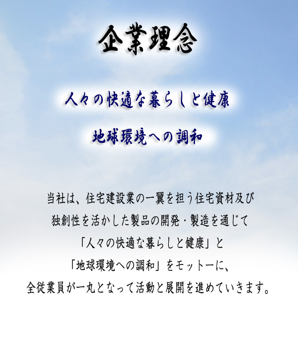 企業理念当社は、住宅建設業の一翼を担う住宅資材及び独創性を活かした製品の開発・製造を通じて「人々の快適な暮らしと健康」と「地球環境への調和」をモットーに、全従業員が一丸となって活動と展開を進めていきます。